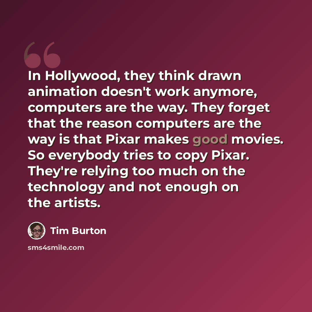 “In Hollywood, they think drawn animation doesn't work anymore, computers are the way. They forget that the reason computers are the way is that Pixar makes good movies. So everybody tries to copy Pixar. They're relying too much on the technology and not enough on the artists.” quote by Tim Burton