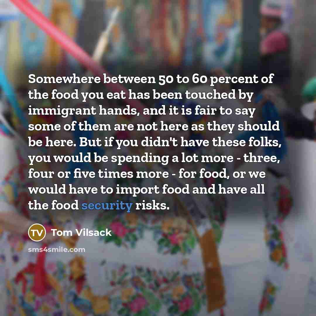 “Somewhere between 50 to 60 percent of the food you eat has been touched by immigrant hands, and it is fair to say some of them are not here as they should be here. But if you didn't have these folks, you would be spending a lot more - three, four or five times more - for food, or we would have to…” quote by Tom Vilsack