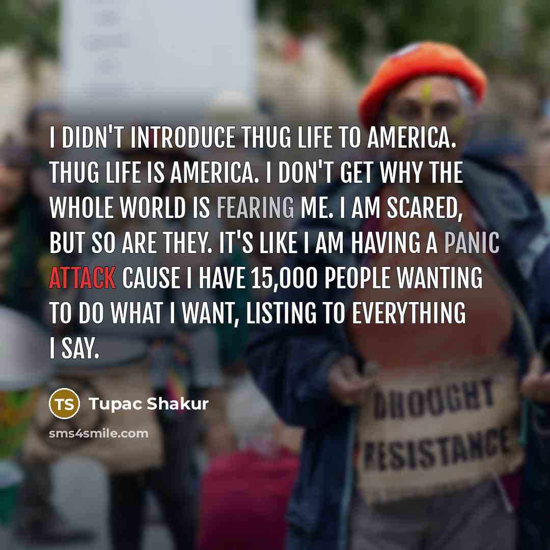 “I didn't introduce thug life to America. Thug life is America. I don't get why the whole world is fearing me. I am scared, but so are they. It's like I am having a panic attack cause I have 15,000 people wanting to do what I want, listing to everything I say.” quote by Tupac Shakur