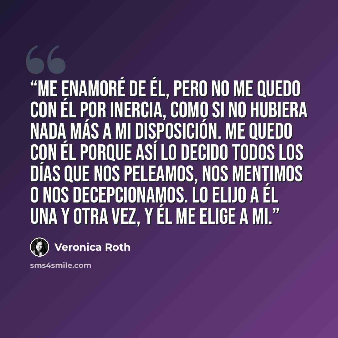 “Me enamoré de él, pero no me quedo con él por inercia, como si no hubiera nada más a mi disposición. Me quedo con él porque así lo decido todos los días que nos peleamos, nos mentimos o nos decepcionamos. Lo elijo a él una y otra vez, y él me elige a mi.” quote by Veronica Roth