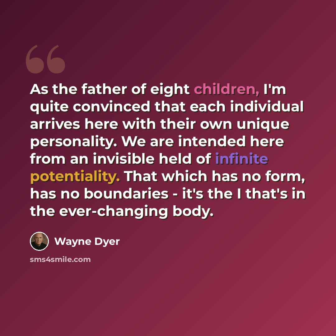 “As the father of eight children, I'm quite convinced that each individual arrives here with their own unique personality. We are intended here from an invisible held of infinite potentiality. That which has no form, has no boundaries - it's the I that's in the ever-changing body.” quote by Wayne Dyer
