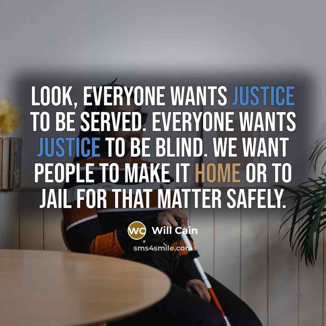 “Look, everyone wants justice to be served. Everyone wants justice to be blind. We want people to make it home or to jail for that matter safely.” quote by Will Cain