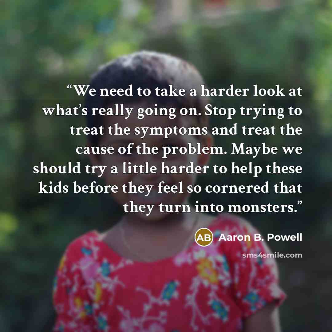 “We need to take a harder look at what’s really going on. Stop trying to treat the symptoms and treat the cause of the problem. Maybe we should try a little harder to help these kids before they feel so cornered that they turn into monsters.” quote by Aaron B. Powell