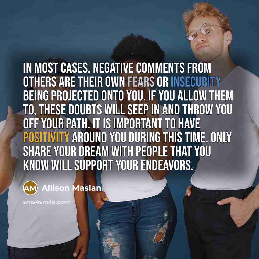 “In most cases, negative comments from others are their own fears or insecurity being projected onto you. If you allow them to, these doubts will seep in and throw you off your path. It is important to have positivity around you during this time. Only share your dream with people that you know will…” quote by Allison Maslan