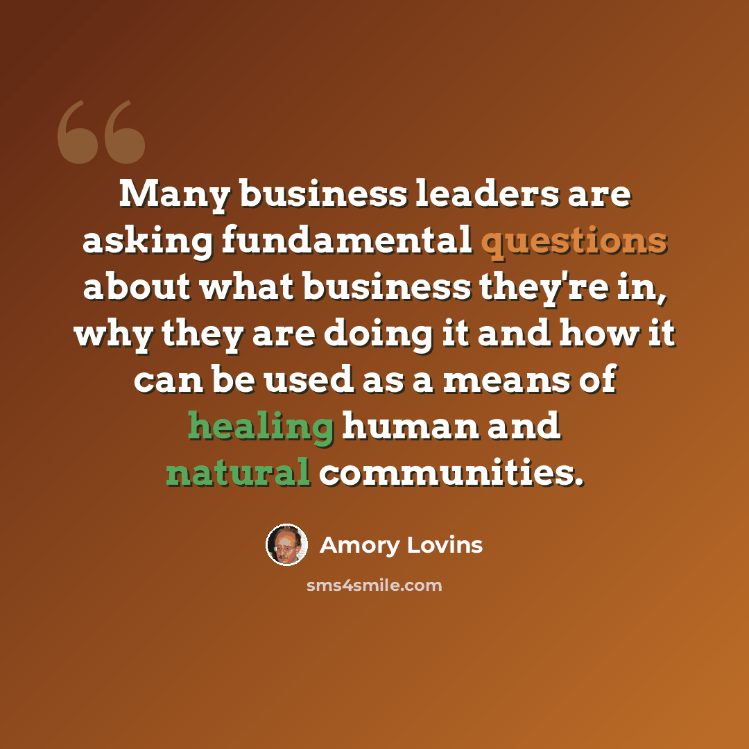 “Many business leaders are asking fundamental questions about what business they're in, why they are doing it and how it can be used as a means of healing human and natural communities.” quote by Amory Lovins