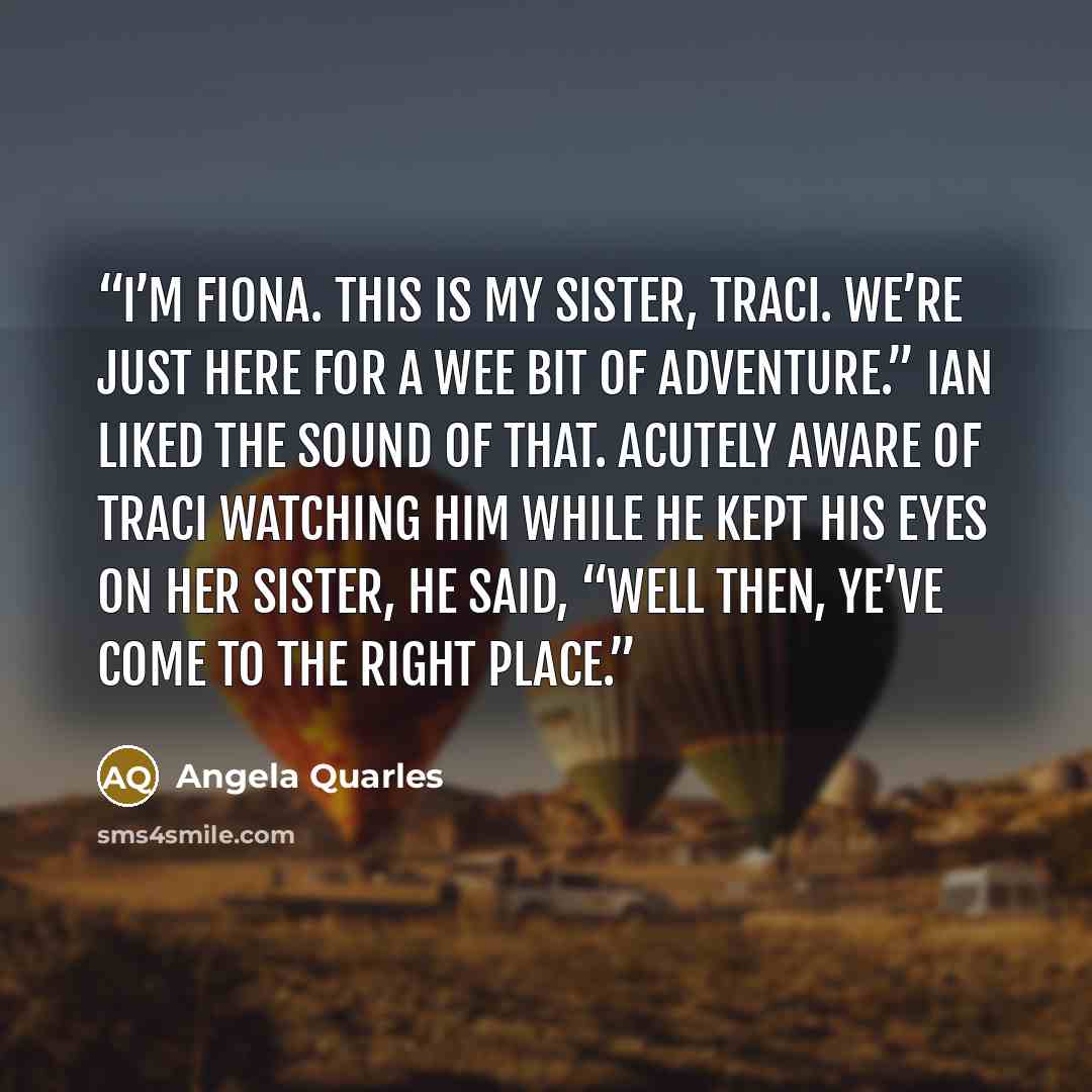 “I’m Fiona. This is my sister, Traci. We’re just here for a wee bit of adventure.” Ian liked the sound of that. Acutely aware of Traci watching him while he kept his eyes on her sister, he said, “Well then, ye’ve come to the right place.” quote by Angela Quarles