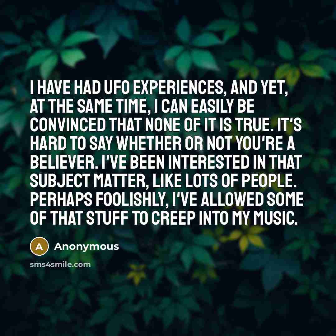 “I have had UFO experiences, and yet, at the same time, I can easily be convinced that none of it is true. It's hard to say whether or not you're a believer. I've been interested in that subject matter, like lots of people. Perhaps foolishly, I've allowed some of that stuff to creep into my music.” quote by Anonymous