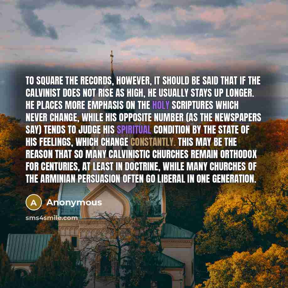 “To square the records, however, it should be said that if the Calvinist does not rise as high, he usually stays up longer. He places more emphasis on the Holy Scriptures which never change, while his opposite number (as the newspapers say) tends to judge his spiritual condition by the state of his…” quote by Anonymous