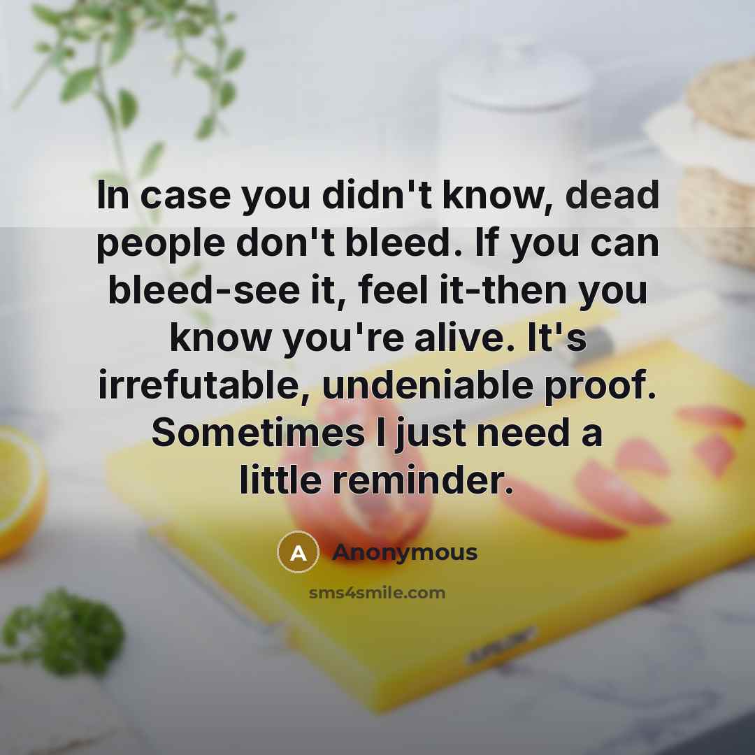 “In case you didn't know, dead people don't bleed. If you can bleed-see it, feel it-then you know you're alive. It's irrefutable, undeniable proof. Sometimes I just need a little reminder.” quote by Anonymous