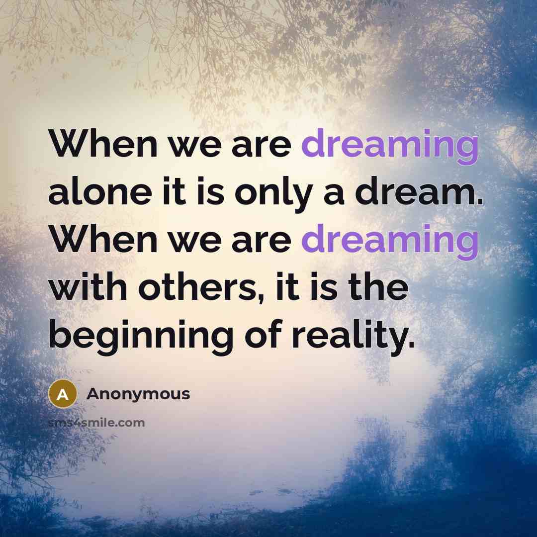 “When we are dreaming alone it is only a dream. When we are dreaming with others, it is the beginning of reality.” quote by Anonymous