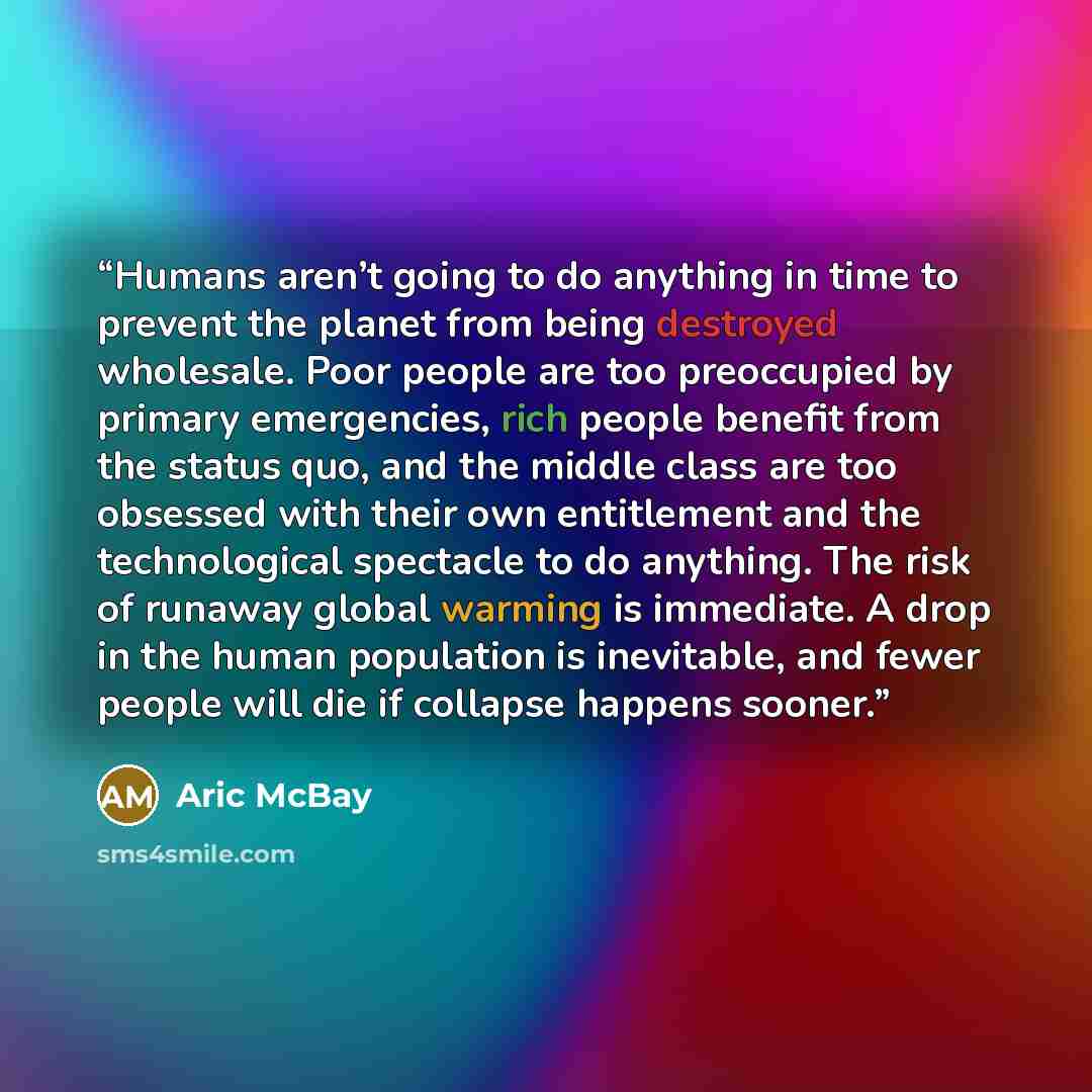 “Humans aren’t going to do anything in time to prevent the planet from being destroyed wholesale. Poor people are too preoccupied by primary emergencies, rich people benefit from the status quo, and the middle class are too obsessed with their own entitlement and the technological spectacle to do…” quote by Aric McBay