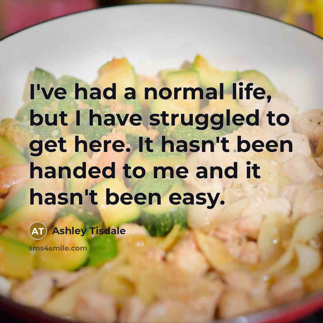 “I've had a normal life, but I have struggled to get here. It hasn't been handed to me and it hasn't been easy.” quote by Ashley Tisdale