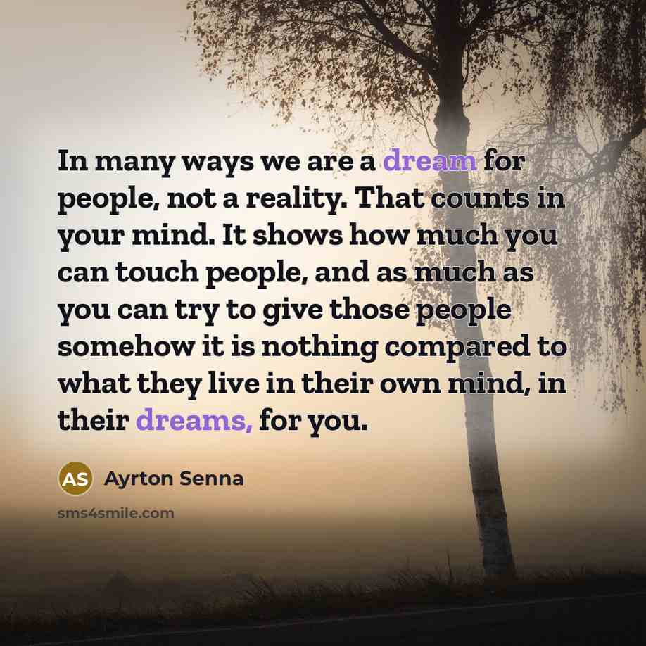 “In many ways we are a dream for people, not a reality. That counts in your mind. It shows how much you can touch people, and as much as you can try to give those people somehow it is nothing compared to what they live in their own mind, in their dreams, for you.” quote by Ayrton Senna