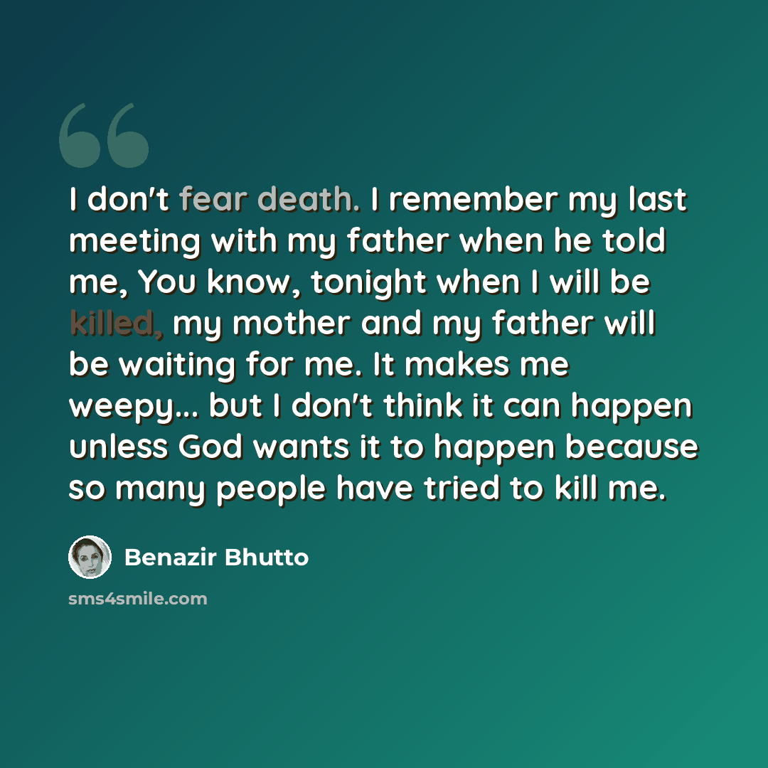 “I don't fear death. I remember my last meeting with my father when he told me, You know, tonight when I will be killed, my mother and my father will be waiting for me. It makes me weepy... but I don't think it can happen unless God wants it to happen because so many people have tried to kill me.” quote by Benazir Bhutto