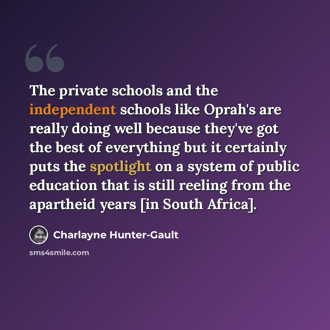 “The private schools and the independent schools like Oprah's are really doing well because they've got the best of everything but it certainly puts the spotlight on a system of public education that is still reeling from the apartheid years [in South Africa].” quote by Charlayne Hunter-Gault