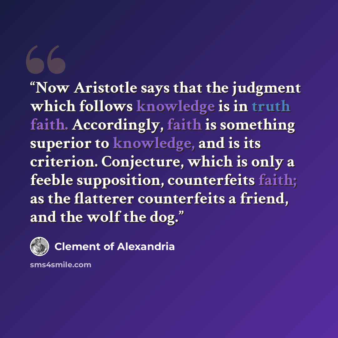“Now Aristotle says that the judgment which follows knowledge is in truth faith. Accordingly, faith is something superior to knowledge, and is its criterion. Conjecture, which is only a feeble supposition, counterfeits faith; as the flatterer counterfeits a friend, and the wolf the dog.” quote by Clement of Alexandria