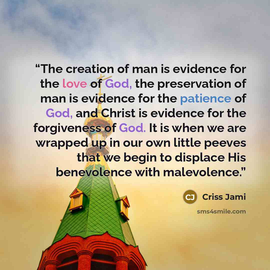 “The creation of man is evidence for the love of God, the preservation of man is evidence for the patience of God, and Christ is evidence for the forgiveness of God. It is when we are wrapped up in our own little peeves that we begin to displace His benevolence with malevolence.” quote by Criss Jami
