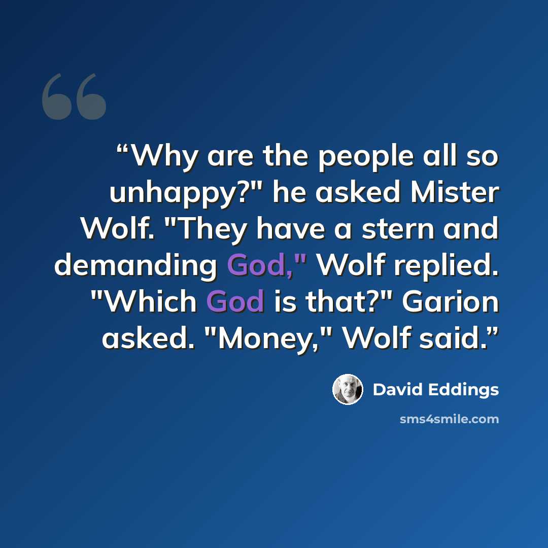 “Why are the people all so unhappy?" he asked Mister Wolf. "They have a stern and demanding God," Wolf replied. "Which God is that?" Garion asked. "Money," Wolf said.” quote by David Eddings