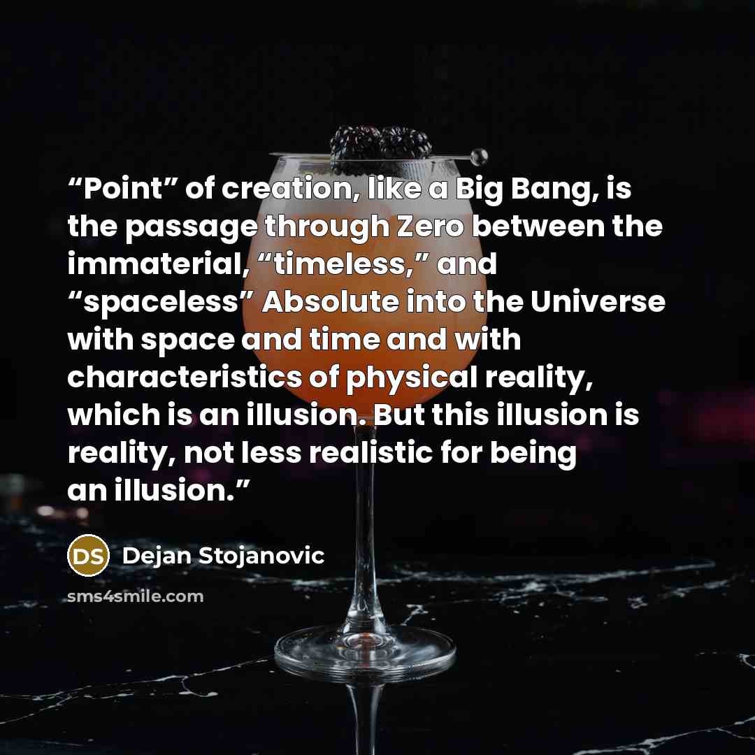 “Point” of creation, like a Big Bang, is the passage through Zero between the immaterial, “timeless,” and “spaceless” Absolute into the Universe with space and time and with characteristics of physical reality, which is an illusion. But this illusion is reality, not less realistic for being an…” quote by Dejan Stojanovic