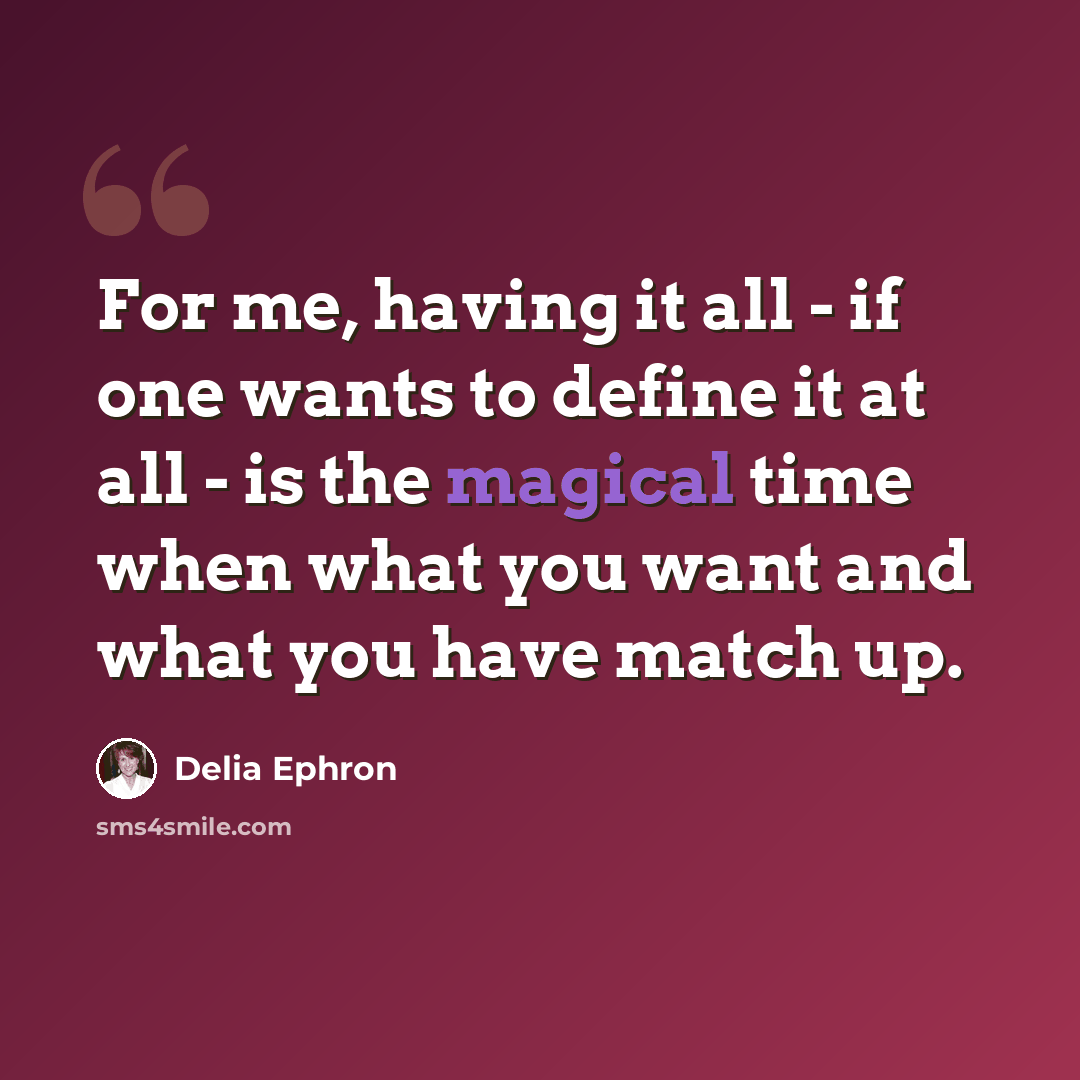 “For me, having it all - if one wants to define it at all - is the magical time when what you want and what you have match up.” quote by Delia Ephron