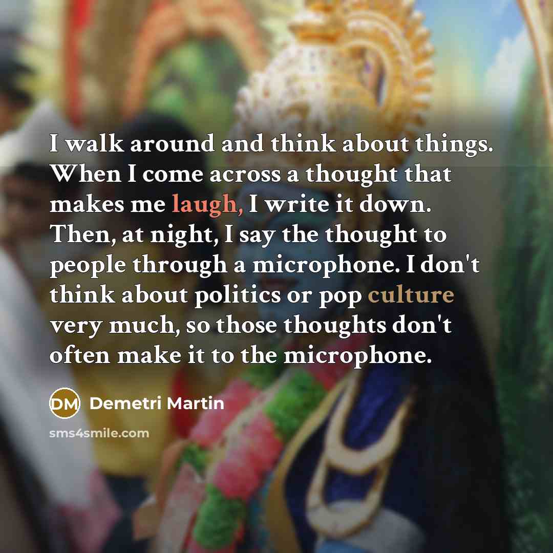 “I walk around and think about things. When I come across a thought that makes me laugh, I write it down. Then, at night, I say the thought to people through a microphone. I don't think about politics or pop culture very much, so those thoughts don't often make it to the microphone.” quote by Demetri Martin