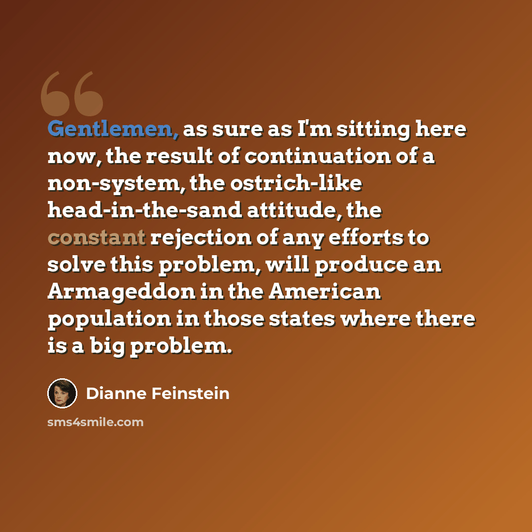 “Gentlemen, as sure as I'm sitting here now, the result of continuation of a non-system, the ostrich-like head-in-the-sand attitude, the constant rejection of any efforts to solve this problem, will produce an Armageddon in the American population in those states where there is a big problem.” quote by Dianne Feinstein