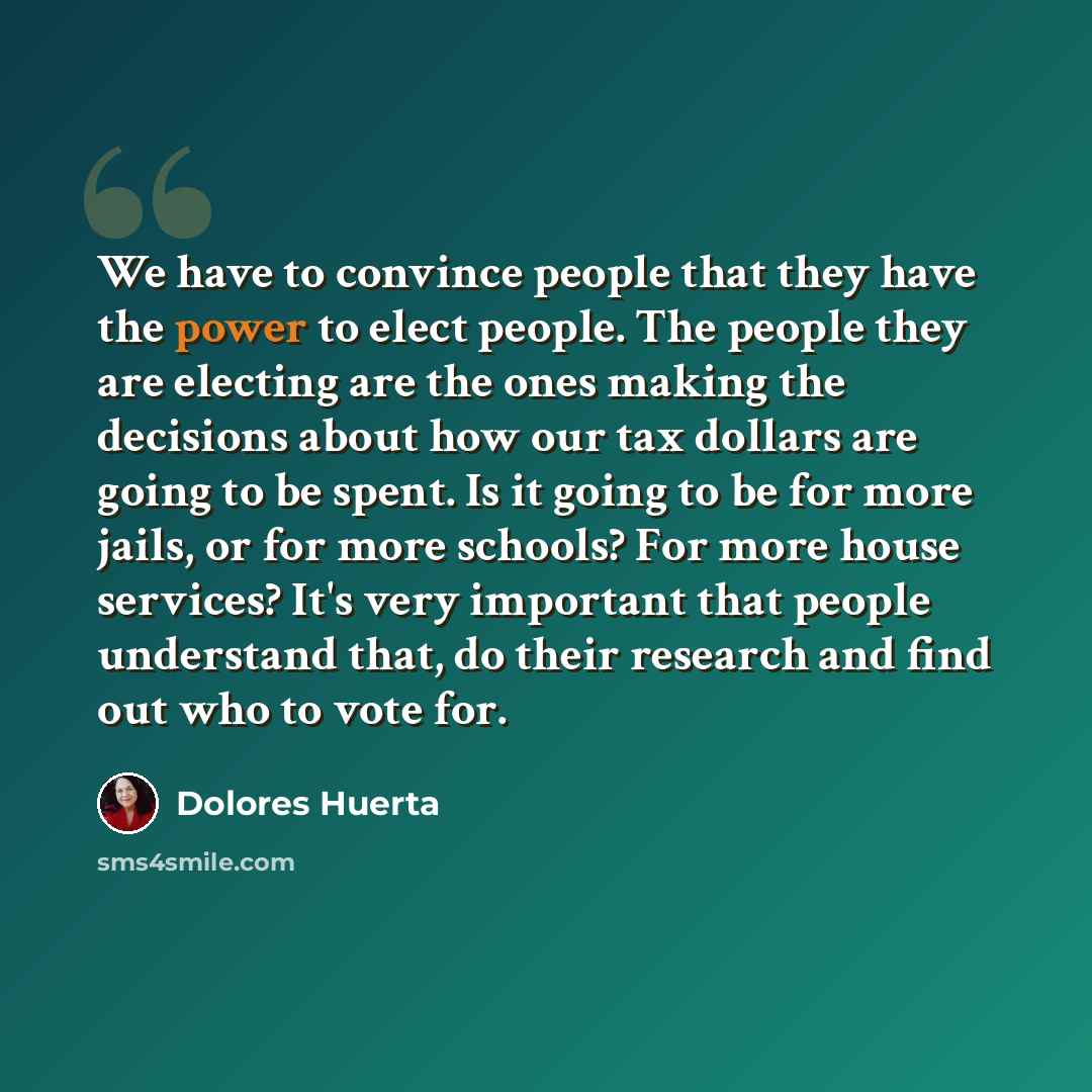 “We have to convince people that they have the power to elect people. The people they are electing are the ones making the decisions about how our tax dollars are going to be spent. Is it going to be for more jails, or for more schools? For more house services? It's very important that people…” quote by Dolores Huerta