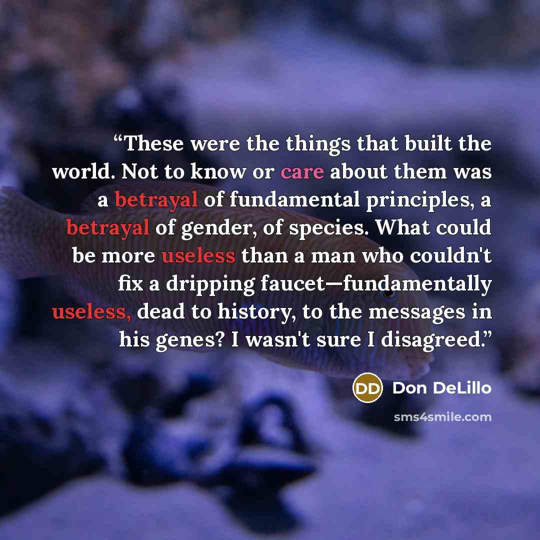 “These were the things that built the world. Not to know or care about them was a betrayal of fundamental principles, a betrayal of gender, of species. What could be more useless than a man who couldn't fix a dripping faucet—fundamentally useless, dead to history, to the messages in his genes? I…” quote by Don DeLillo