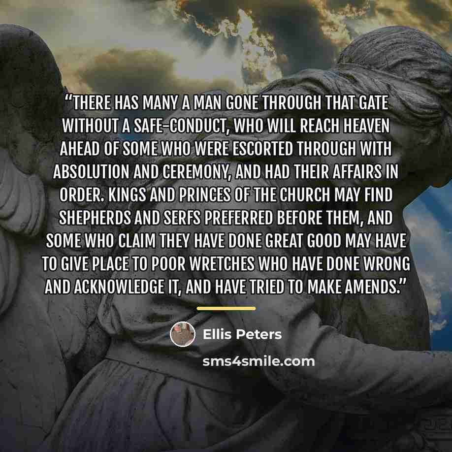 “There has many a man gone through that gate without a safe-conduct, who will reach heaven ahead of some who were escorted through with absolution and ceremony, and had their affairs in order. Kings and princes of the church may find shepherds and serfs preferred before them, and some who claim…” quote by Ellis Peters