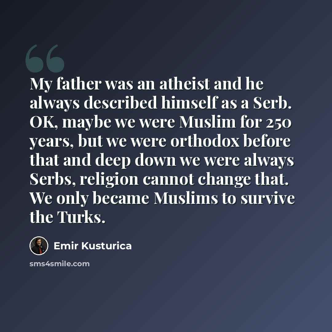 “My father was an atheist and he always described himself as a Serb. OK, maybe we were Muslim for 250 years, but we were orthodox before that and deep down we were always Serbs, religion cannot change that. We only became Muslims to survive the Turks.” quote by Emir Kusturica