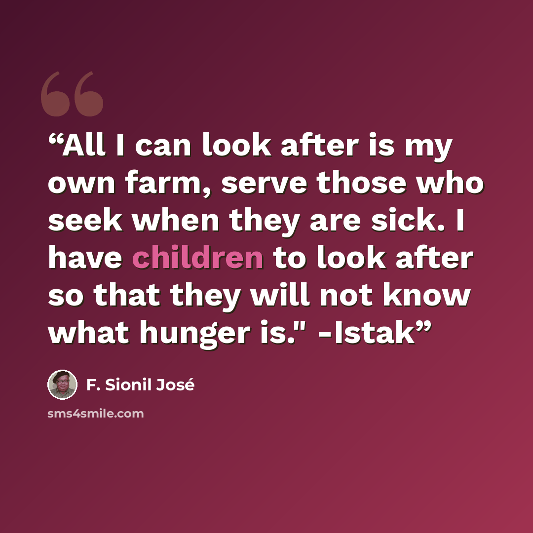 “All I can look after is my own farm, serve those who seek when they are sick. I have children to look after so that they will not know what hunger is." -Istak” quote by F. Sionil José