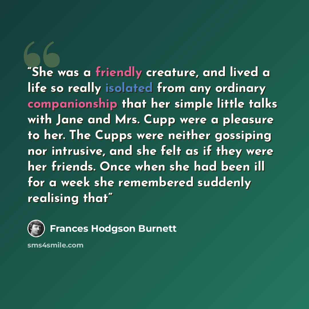 “She was a friendly creature, and lived a life so really isolated from any ordinary companionship that her simple little talks with Jane and Mrs. Cupp were a pleasure to her. The Cupps were neither gossiping nor intrusive, and she felt as if they were her friends. Once when she had been ill for a…” quote by Frances Hodgson Burnett