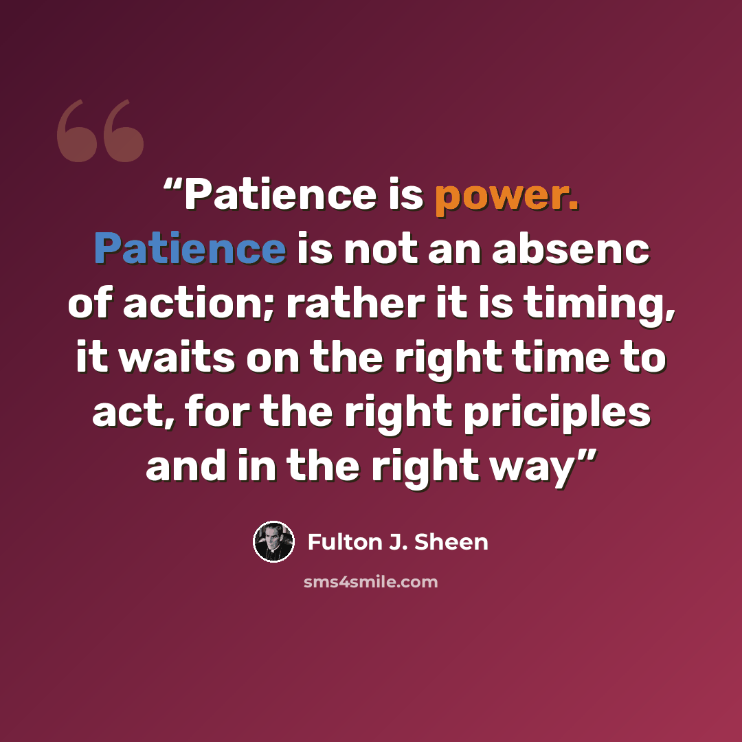 “Patience is power. Patience is not an absenc of action; rather it is timing, it waits on the right time to act, for the right priciples and in the right way” quote by Fulton J. Sheen