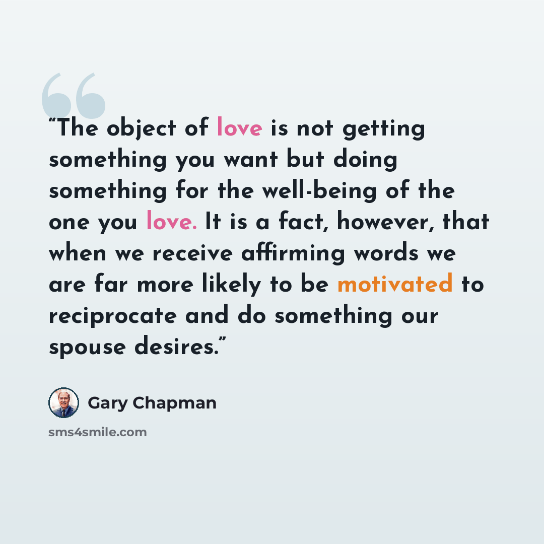 “The object of love is not getting something you want but doing something for the well-being of the one you love. It is a fact, however, that when we receive affirming words we are far more likely to be motivated to reciprocate and do something our spouse desires.” quote by Gary Chapman
