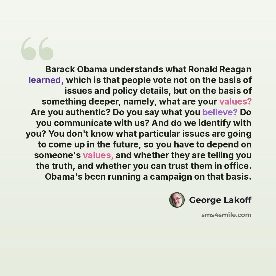 “Barack Obama understands what Ronald Reagan learned, which is that people vote not on the basis of issues and policy details, but on the basis of something deeper, namely, what are your values? Are you authentic? Do you say what you believe? Do you communicate with us? And do we identify with you?…” quote by George Lakoff