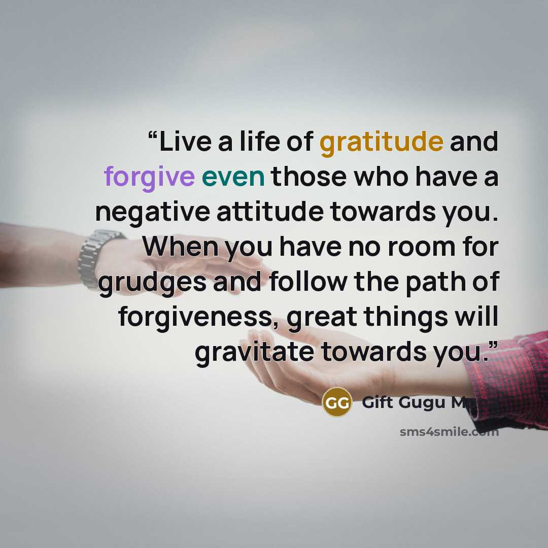“Live a life of gratitude and forgive even those who have a negative attitude towards you. When you have no room for grudges and follow the path of forgiveness, great things will gravitate towards you.” quote by Gift Gugu Mona