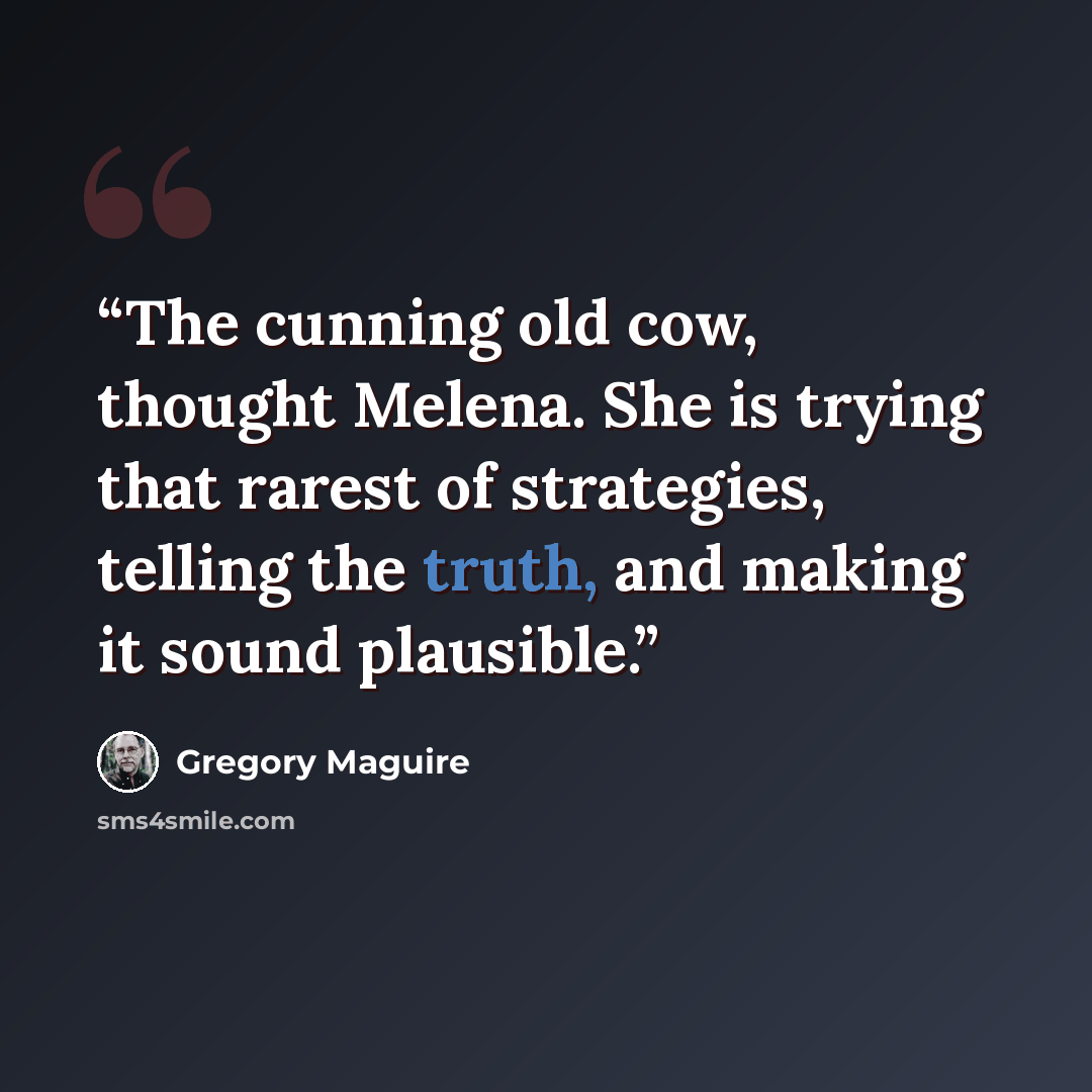 “The cunning old cow, thought Melena. She is trying that rarest of strategies, telling the truth, and making it sound plausible.” quote by Gregory Maguire