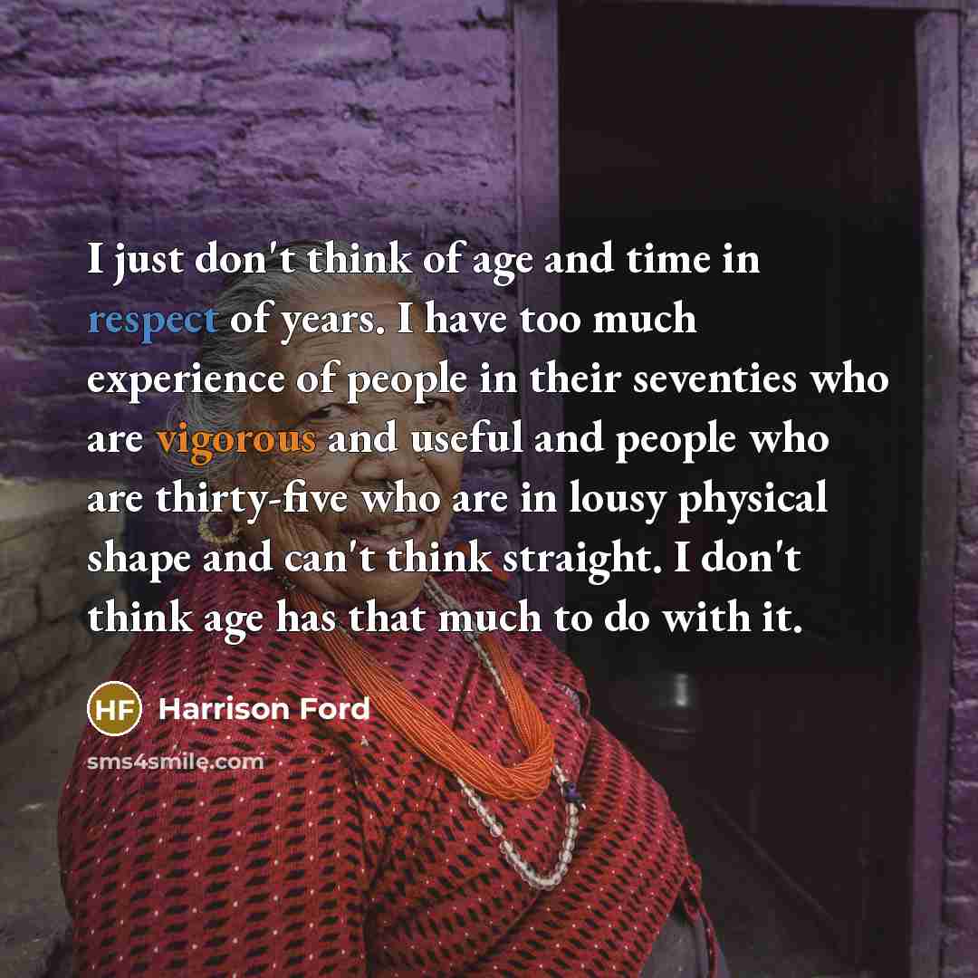 “I just don't think of age and time in respect of years. I have too much experience of people in their seventies who are vigorous and useful and people who are thirty-five who are in lousy physical shape and can't think straight. I don't think age has that much to do with it.” quote by Harrison Ford
