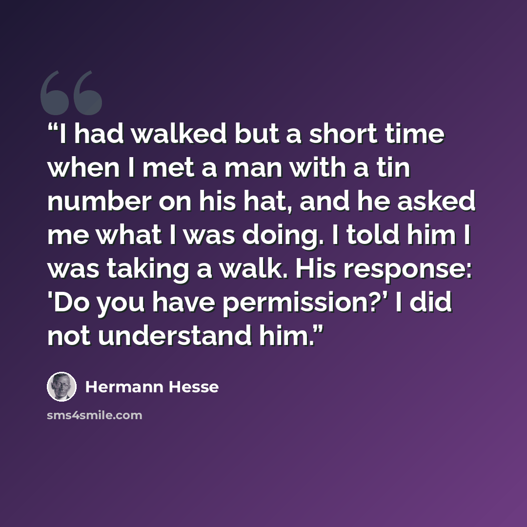 “I had walked but a short time when I met a man with a tin number on his hat, and he asked me what I was doing. I told him I was taking a walk. His response: 'Do you have permission?’ I did not understand him.” quote by Hermann Hesse