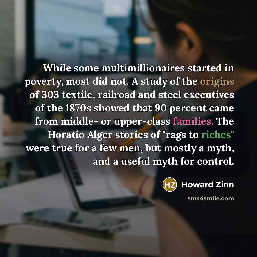 “While some multimillionaires started in poverty, most did not. A study of the origins of 303 textile, railroad and steel executives of the 1870s showed that 90 percent came from middle- or upper-class families. The Horatio Alger stories of "rags to riches" were true for a few men, but mostly a…” quote by Howard Zinn