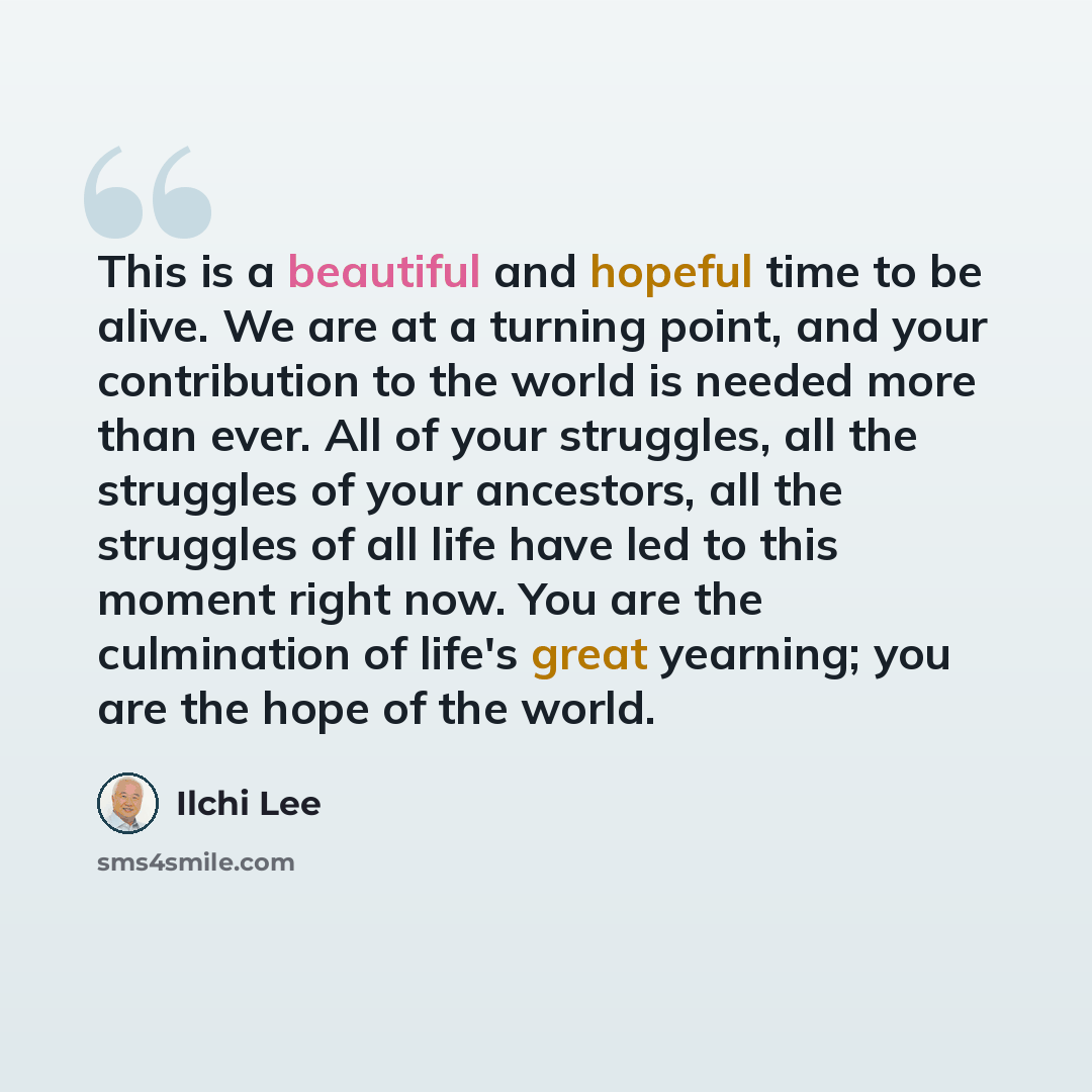 “This is a beautiful and hopeful time to be alive. We are at a turning point, and your contribution to the world is needed more than ever. All of your struggles, all the struggles of your ancestors, all the struggles of all life have led to this moment right now. You are the culmination of life's…” quote by Ilchi Lee