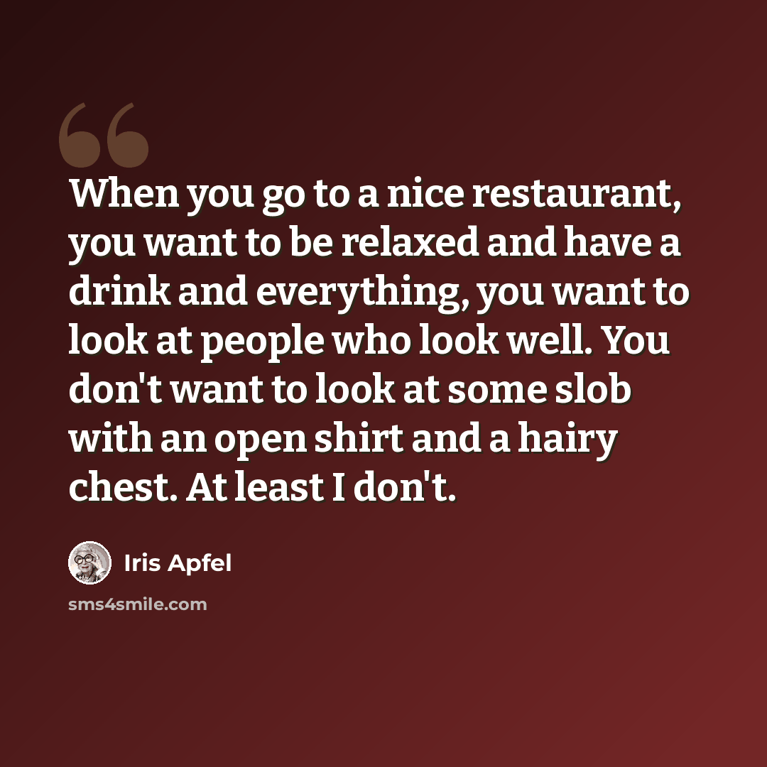 “When you go to a nice restaurant, you want to be relaxed and have a drink and everything, you want to look at people who look well. You don't want to look at some slob with an open shirt and a hairy chest. At least I don't.” quote by Iris Apfel