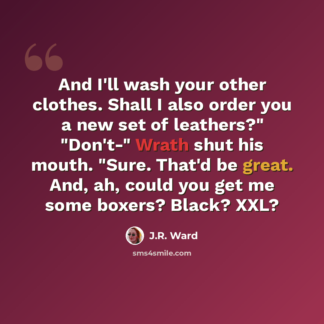 “And I'll wash your other clothes. Shall I also order you a new set of leathers?" "Don't-" Wrath shut his mouth. "Sure. That'd be great. And, ah, could you get me some boxers? Black? XXL?” quote by J.R. Ward