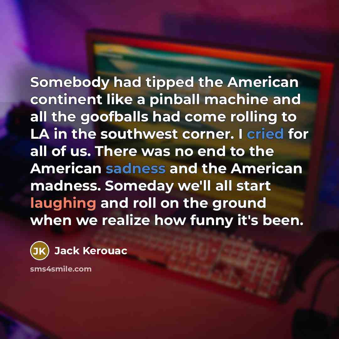 “Somebody had tipped the American continent like a pinball machine and all the goofballs had come rolling to LA in the southwest corner. I cried for all of us. There was no end to the American sadness and the American madness. Someday we'll all start laughing and roll on the ground when we realize…” quote by Jack Kerouac