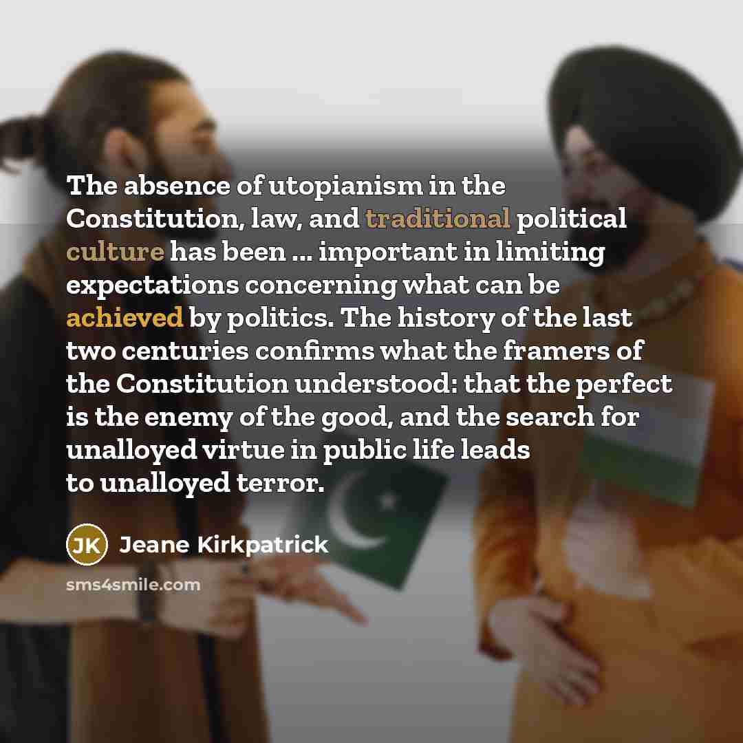 “The absence of utopianism in the Constitution, law, and traditional political culture has been ... important in limiting expectations concerning what can be achieved by politics. The history of the last two centuries confirms what the framers of the Constitution understood: that the perfect is the…” quote by Jeane Kirkpatrick