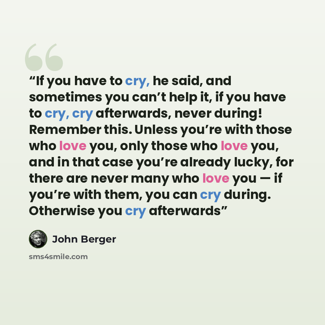 “If you have to cry, he said, and sometimes you can’t help it, if you have to cry, cry afterwards, never during! Remember this. Unless you’re with those who love you, only those who love you, and in that case you’re already lucky, for there are never many who love you — if you’re with them, you can…” quote by John Berger