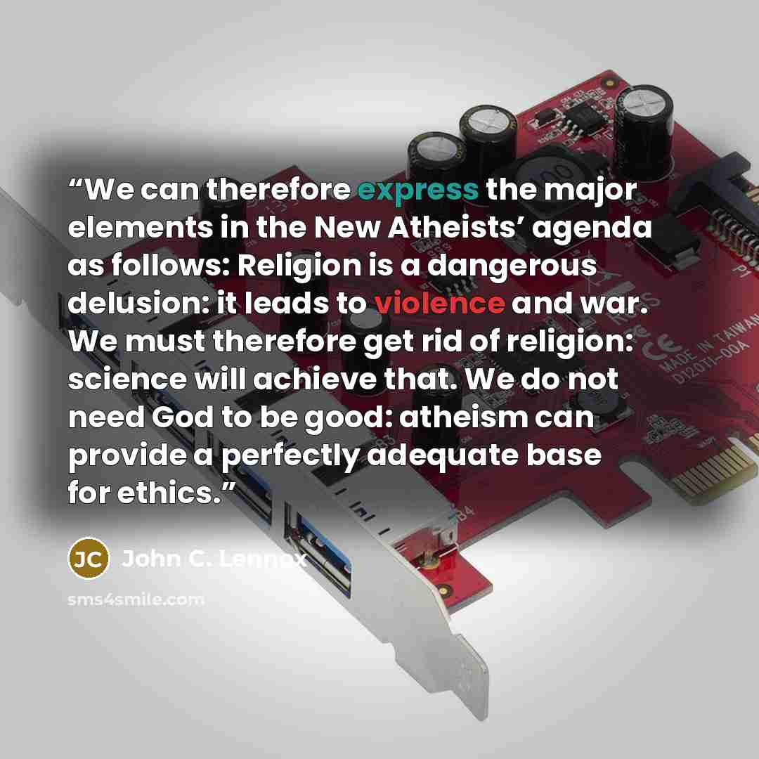 “We can therefore express the major elements in the New Atheists’ agenda as follows: Religion is a dangerous delusion: it leads to violence and war. We must therefore get rid of religion: science will achieve that. We do not need God to be good: atheism can provide a perfectly adequate base for…” quote by John C. Lennox