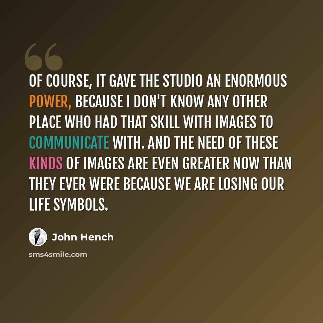 “Of course, it gave the studio an enormous power, because I don't know any other place who had that skill with images to communicate with. And the need of these kinds of images are even greater now than they ever were because we are losing our life symbols.” quote by John Hench