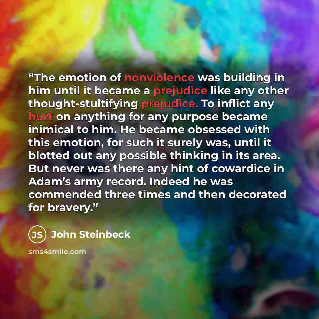 “The emotion of nonviolence was building in him until it became a prejudice like any other thought-stultifying prejudice. To inflict any hurt on anything for any purpose became inimical to him. He became obsessed with this emotion, for such it surely was, until it blotted out any possible thinking…” quote by John Steinbeck