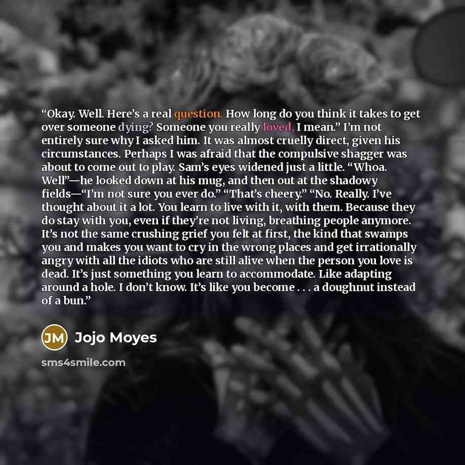 “Okay. Well. Here’s a real question. How long do you think it takes to get over someone dying? Someone you really loved, I mean.” I’m not entirely sure why I asked him. It was almost cruelly direct, given his circumstances. Perhaps I was afraid that the compulsive shagger was about to come out to…” quote by Jojo Moyes